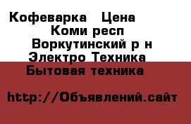 Кофеварка › Цена ­ 500 - Коми респ., Воркутинский р-н Электро-Техника » Бытовая техника   